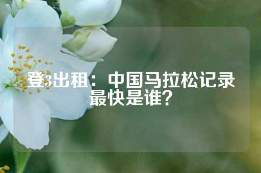 登3出租：中国马拉松记录最快是谁？