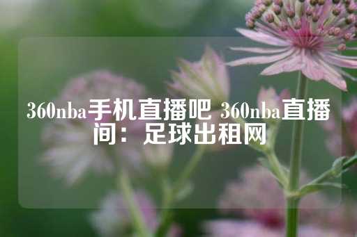 360nba手机直播吧 360nba直播间：足球出租网-第1张图片-皇冠信用盘出租