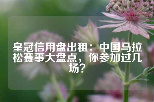 皇冠信用盘出租：中国马拉松赛事大盘点，你参加过几场？-第1张图片-皇冠信用盘出租