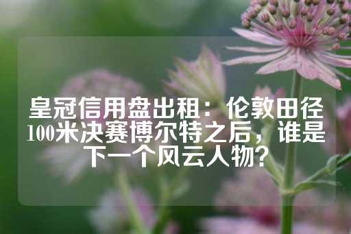 皇冠信用盘出租：伦敦田径100米决赛博尔特之后，谁是下一个风云人物？