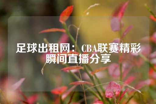 足球出租网：CBA联赛精彩瞬间直播分享