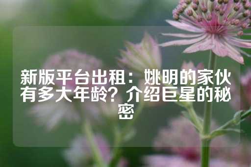 新版平台出租：姚明的家伙有多大年龄？介绍巨星的秘密-第1张图片-皇冠信用盘出租