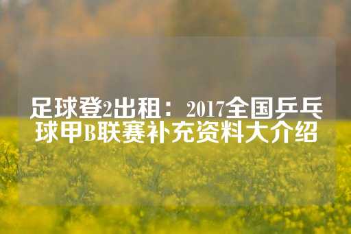 足球登2出租：2017全国乒乓球甲B联赛补充资料大介绍-第1张图片-皇冠信用盘出租