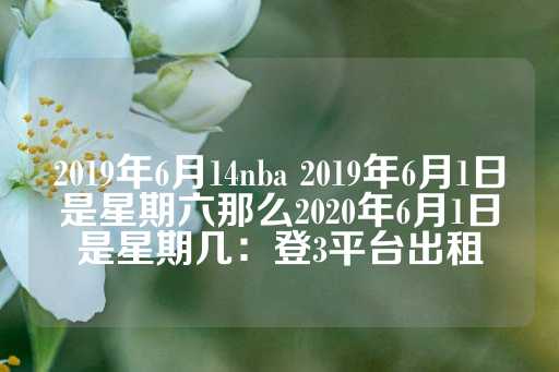 2019年6月14nba 2019年6月1日是星期六那么2020年6月1日是星期几：登3平台出租