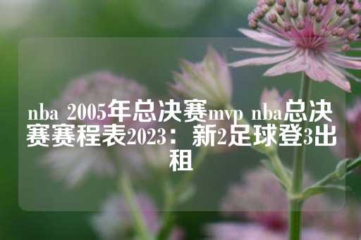 nba 2005年总决赛mvp nba总决赛赛程表2023：新2足球登3出租