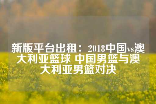 新版平台出租：2018中国vs澳大利亚篮球 中国男篮与澳大利亚男篮对决-第1张图片-皇冠信用盘出租