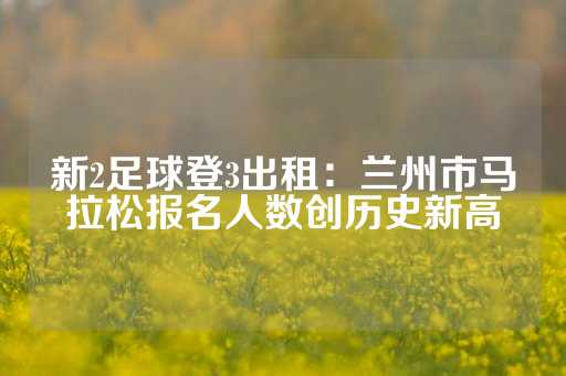 新2足球登3出租：兰州市马拉松报名人数创历史新高