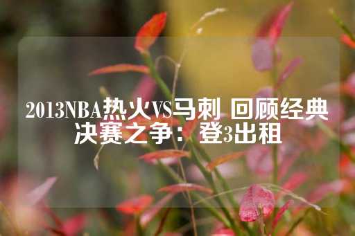 2013NBA热火VS马刺 回顾经典决赛之争：登3出租