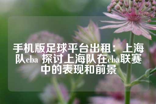 手机版足球平台出租：上海队cba 探讨上海队在cba联赛中的表现和前景