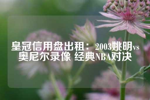 皇冠信用盘出租：2003姚明vs奥尼尔录像 经典NBA对决-第1张图片-皇冠信用盘出租