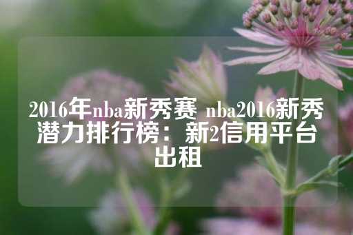 2016年nba新秀赛 nba2016新秀潜力排行榜：新2信用平台出租