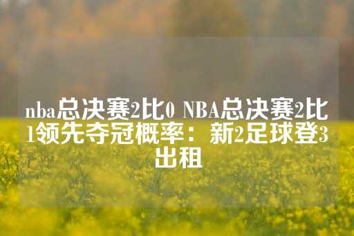 nba总决赛2比0 NBA总决赛2比1领先夺冠概率：新2足球登3出租