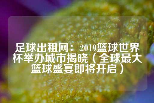 足球出租网：2019篮球世界杯举办城市揭晓（全球最大篮球盛宴即将开启）