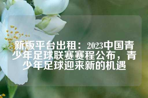 新版平台出租：2023中国青少年足球联赛赛程公布，青少年足球迎来新的机遇-第1张图片-皇冠信用盘出租