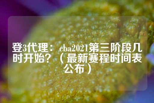 登3代理：cba2021第三阶段几时开始？（最新赛程时间表公布）-第1张图片-皇冠信用盘出租