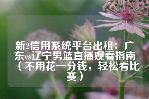 新2信用系统平台出租：广东vs辽宁男篮直播观看指南（不用花一分钱，轻松看比赛）