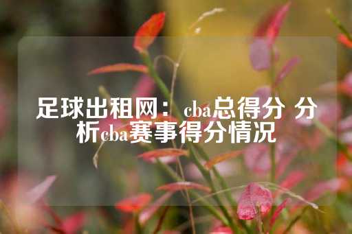 足球出租网：cba总得分 分析cba赛事得分情况-第1张图片-皇冠信用盘出租