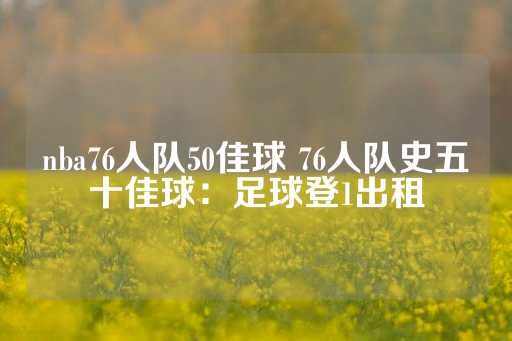 nba76人队50佳球 76人队史五十佳球：足球登1出租-第1张图片-皇冠信用盘出租