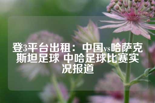 登3平台出租：中国vs哈萨克斯坦足球 中哈足球比赛实况报道-第1张图片-皇冠信用盘出租