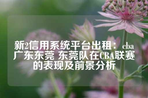 新2信用系统平台出租：cba广东东莞 东莞队在CBA联赛的表现及前景分析-第1张图片-皇冠信用盘出租