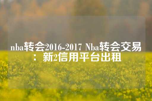 nba转会2016-2017 Nba转会交易：新2信用平台出租-第1张图片-皇冠信用盘出租