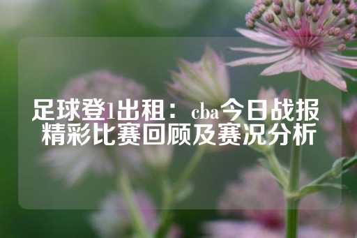 足球登1出租：cba今日战报 精彩比赛回顾及赛况分析-第1张图片-皇冠信用盘出租