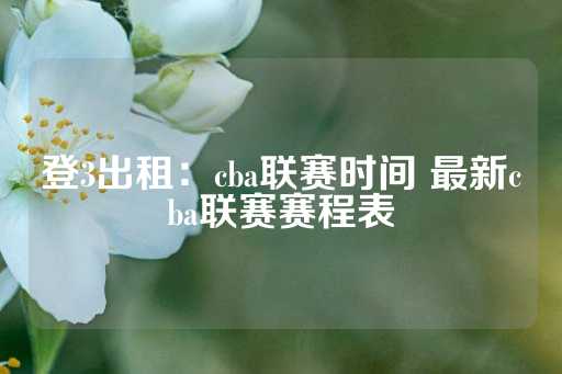 登3出租：cba联赛时间 最新cba联赛赛程表