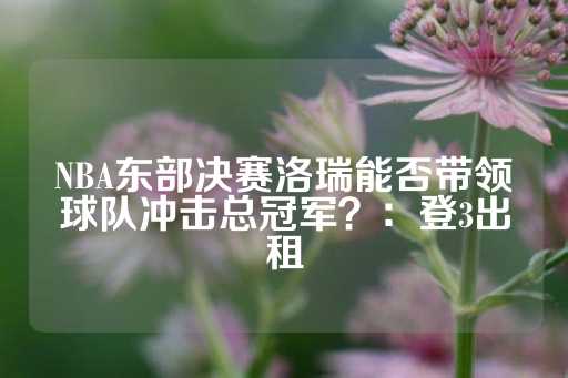 NBA东部决赛洛瑞能否带领球队冲击总冠军？：登3出租-第1张图片-皇冠信用盘出租