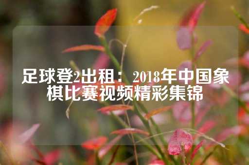 足球登2出租：2018年中国象棋比赛视频精彩集锦-第1张图片-皇冠信用盘出租