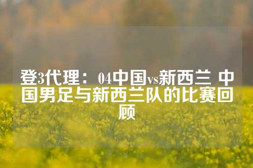 登3代理：04中国vs新西兰 中国男足与新西兰队的比赛回顾-第1张图片-皇冠信用盘出租