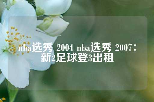 nba选秀 2004 nba选秀 2007：新2足球登3出租-第1张图片-皇冠信用盘出租