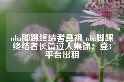 nba脚踝终结者鼻祖 nba脚踝终结者长篇过人集锦：登3平台出租-第1张图片-皇冠信用盘出租