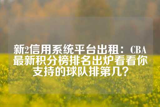 新2信用系统平台出租：CBA最新积分榜排名出炉看看你支持的球队排第几？