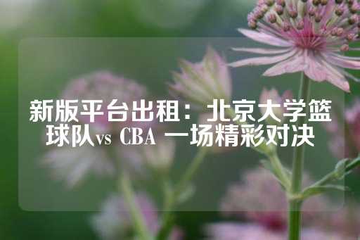 新版平台出租：北京大学篮球队vs CBA 一场精彩对决