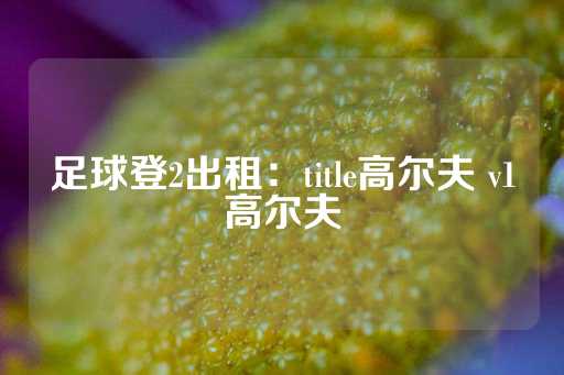 足球登2出租：title高尔夫 v1高尔夫-第1张图片-皇冠信用盘出租