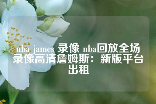 nba james 录像 nba回放全场录像高清詹姆斯：新版平台出租-第1张图片-皇冠信用盘出租