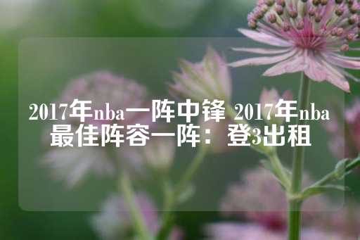 2017年nba一阵中锋 2017年nba最佳阵容一阵：登3出租-第1张图片-皇冠信用盘出租