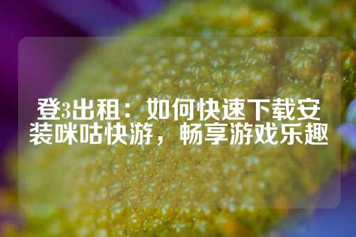 登3出租：如何快速下载安装咪咕快游，畅享游戏乐趣