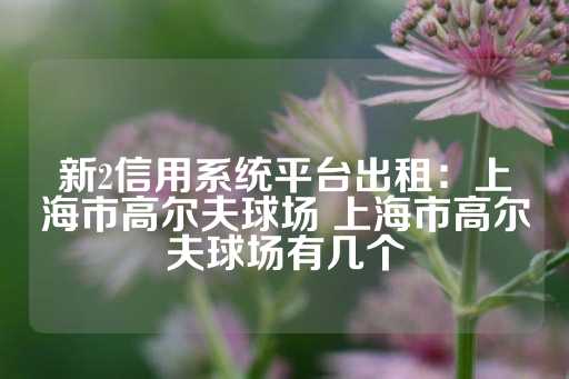 新2信用系统平台出租：上海市高尔夫球场 上海市高尔夫球场有几个-第1张图片-皇冠信用盘出租