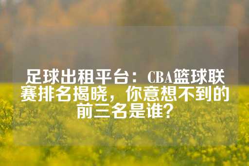 足球出租平台：CBA篮球联赛排名揭晓，你意想不到的前三名是谁？