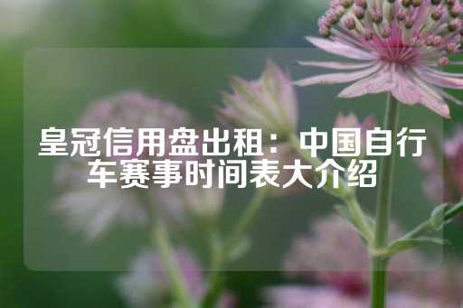 皇冠信用盘出租：中国自行车赛事时间表大介绍-第1张图片-皇冠信用盘出租