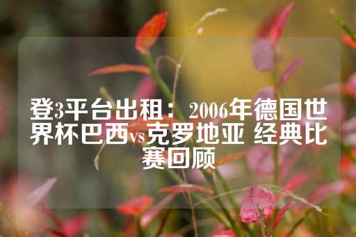 登3平台出租：2006年德国世界杯巴西vs克罗地亚 经典比赛回顾