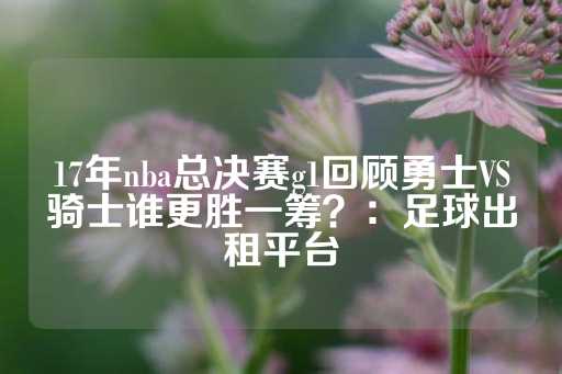 17年nba总决赛g1回顾勇士VS骑士谁更胜一筹？：足球出租平台-第1张图片-皇冠信用盘出租