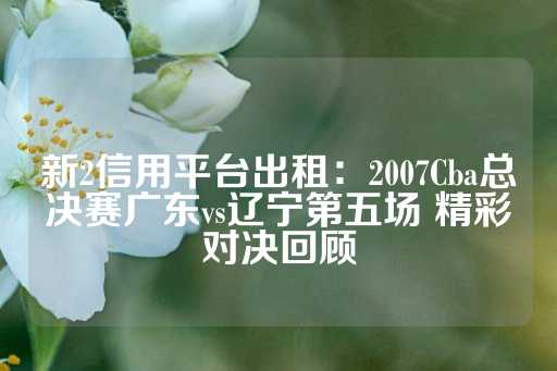 新2信用平台出租：2007Cba总决赛广东vs辽宁第五场 精彩对决回顾-第1张图片-皇冠信用盘出租