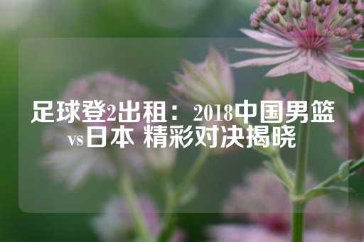 足球登2出租：2018中国男篮vs日本 精彩对决揭晓