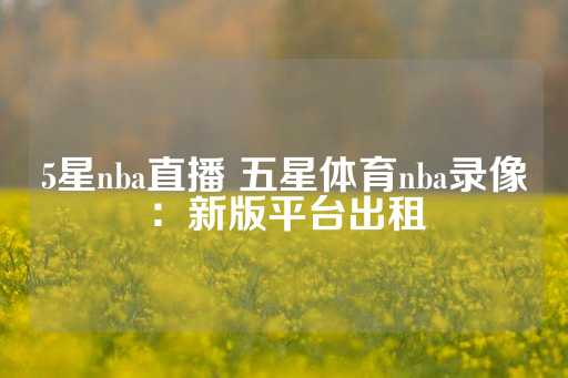 5星nba直播 五星体育nba录像：新版平台出租-第1张图片-皇冠信用盘出租