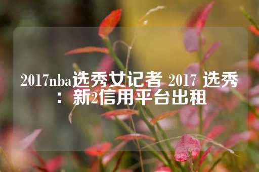 2017nba选秀女记者 2017 选秀：新2信用平台出租