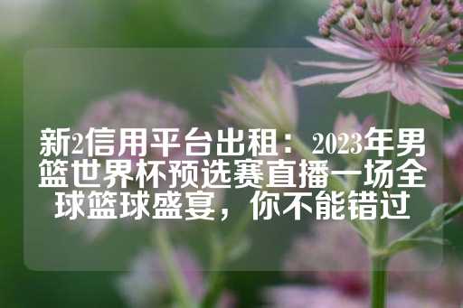 新2信用平台出租：2023年男篮世界杯预选赛直播一场全球篮球盛宴，你不能错过