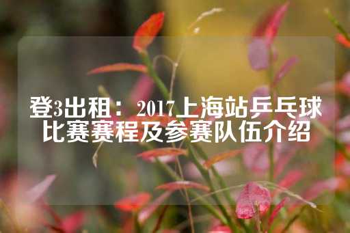 登3出租：2017上海站乒乓球比赛赛程及参赛队伍介绍-第1张图片-皇冠信用盘出租