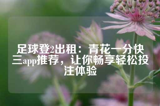 足球登2出租：青花一分快三app推荐，让你畅享轻松投注体验-第1张图片-皇冠信用盘出租